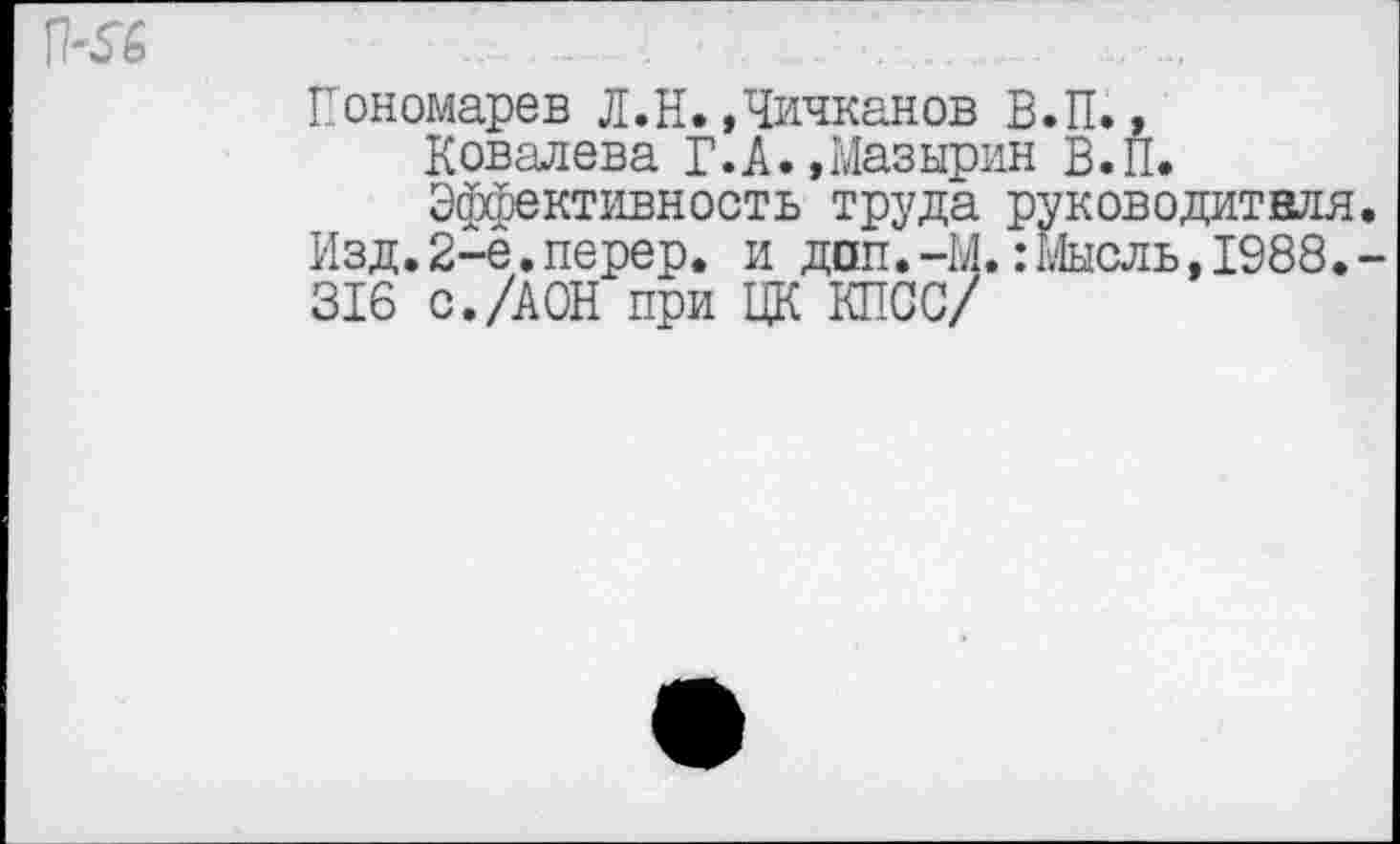 ﻿П-56
Пономарев Л.Н.»Чичканов В.П., Ковалева Г.А.,Мазырин В.П. Эффективность труда руководителя.
Изд.2-е.перер. и доп.-М.:Мысль,1988.-316 с./АОН при ЦК КПСС/